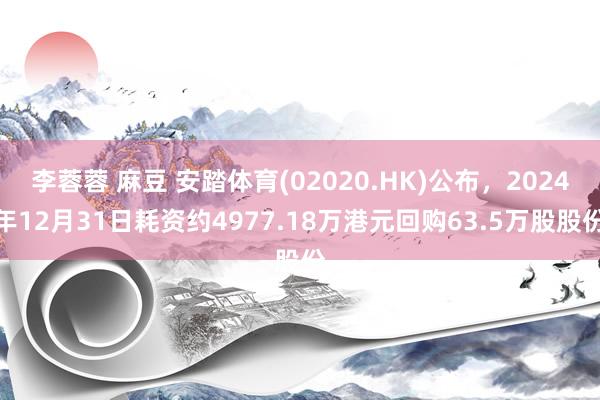 李蓉蓉 麻豆 安踏体育(02020.HK)公布，2024年12月31日耗资约4977.18万港元回购63.5万股股份