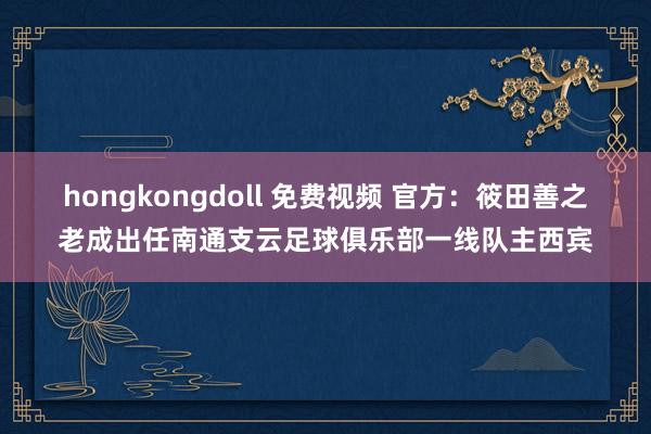 hongkongdoll 免费视频 官方：筱田善之老成出任南通支云足球俱乐部一线队主西宾