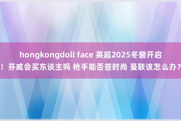 hongkongdoll face 英超2025冬窗开启！芬威会买东谈主吗 枪手能否签时尚 曼联该怎么办？