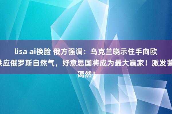 lisa ai换脸 俄方强调：乌克兰晓示住手向欧洲供应俄罗斯自然气，好意思国将成为最大赢家！激发蔼然！