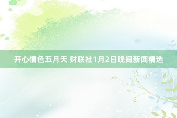 开心情色五月天 财联社1月2日晚间新闻精选