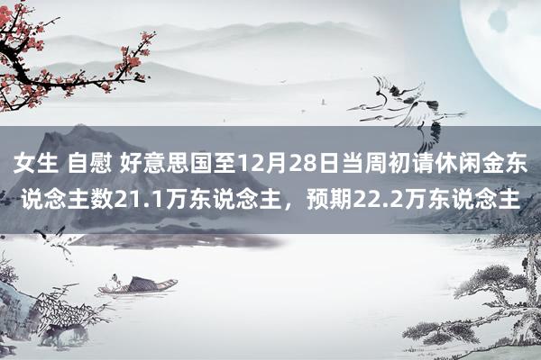 女生 自慰 好意思国至12月28日当周初请休闲金东说念主数21.1万东说念主，预期22.2万东说念主