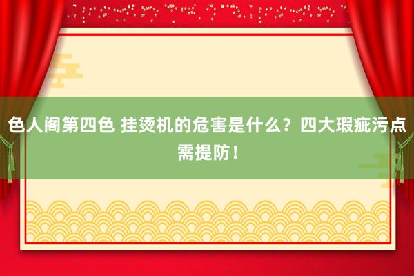 色人阁第四色 挂烫机的危害是什么？四大瑕疵污点需提防！