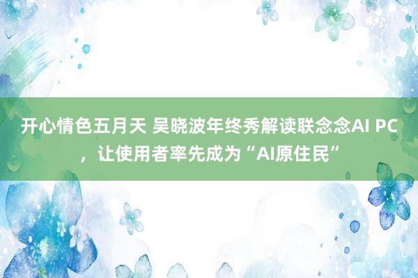 开心情色五月天 吴晓波年终秀解读联念念AI PC，让使用者率先成为“AI原住民”