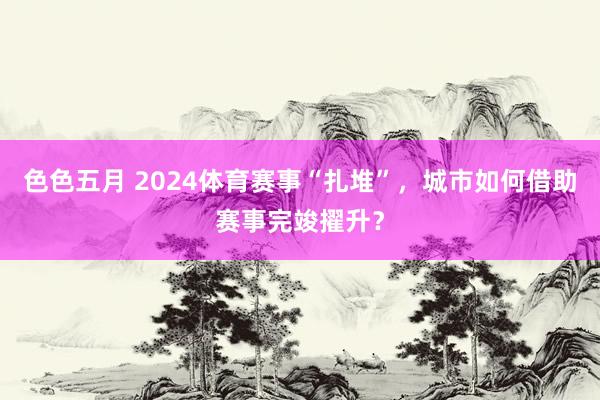 色色五月 2024体育赛事“扎堆”，城市如何借助赛事完竣擢升？