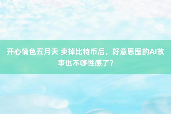 开心情色五月天 卖掉比特币后，好意思图的AI故事也不够性感了？