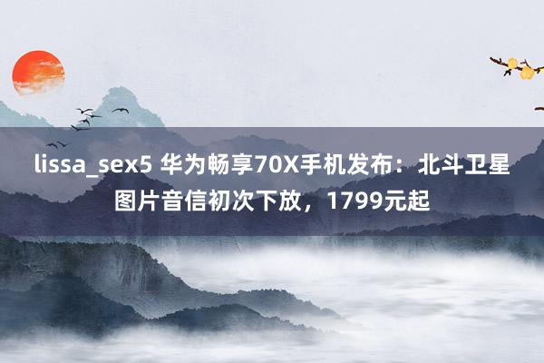 lissa_sex5 华为畅享70X手机发布：北斗卫星图片音信初次下放，1799元起