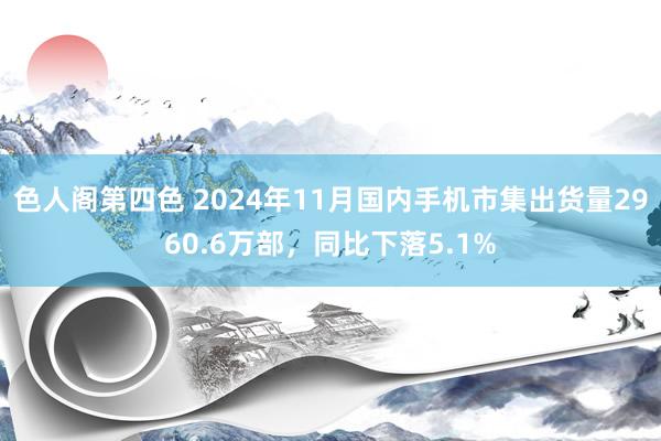 色人阁第四色 2024年11月国内手机市集出货量2960.6万部，同比下落5.1%