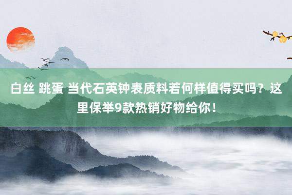 白丝 跳蛋 当代石英钟表质料若何样值得买吗？这里保举9款热销好物给你！