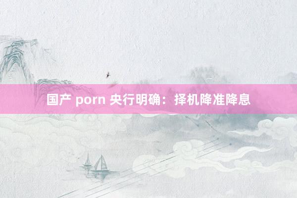 国产 porn 央行明确：择机降准降息