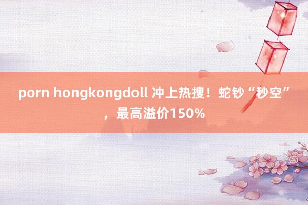 porn hongkongdoll 冲上热搜！蛇钞“秒空”，最高溢价150%