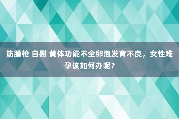 筋膜枪 自慰 黄体功能不全卵泡发育不良，女性难孕该如何办呢？