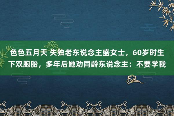 色色五月天 失独老东说念主盛女士，60岁时生下双胞胎，多年后她劝同龄东说念主：不要学我