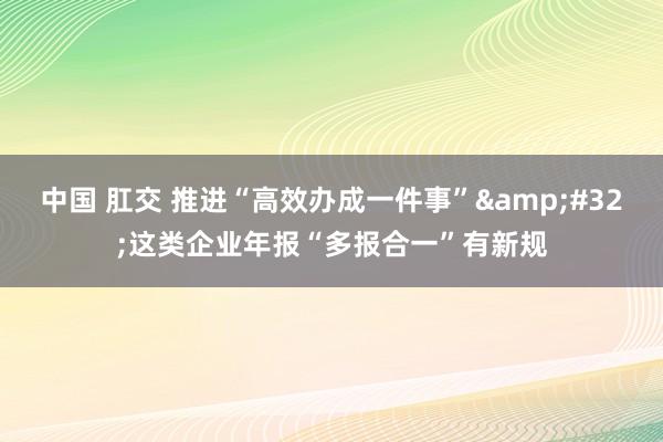 中国 肛交 推进“高效办成一件事”&#32;这类企业年报“多报合一”有新规