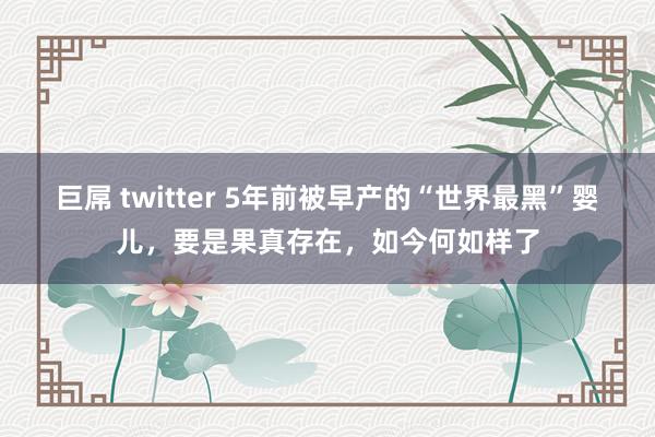 巨屌 twitter 5年前被早产的“世界最黑”婴儿，要是果真存在，如今何如样了