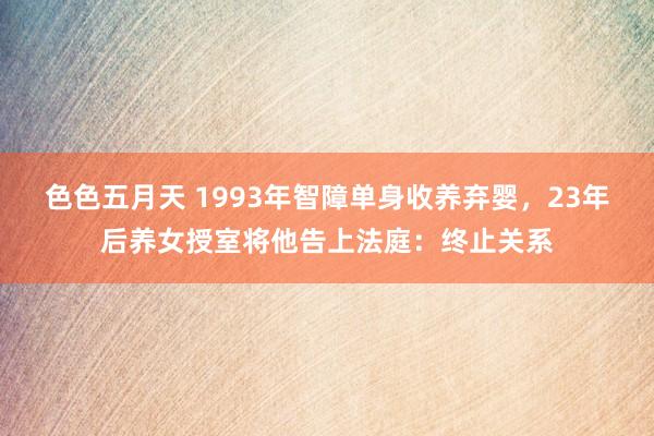 色色五月天 1993年智障单身收养弃婴，23年后养女授室将他告上法庭：终止关系