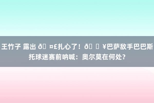 王竹子 露出 🤣扎心了！🎥巴萨敌手巴巴斯托球迷赛前呐喊：奥尔莫在何处？