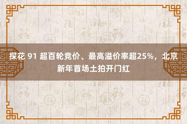 探花 91 超百轮竞价、最高溢价率超25%，北京新年首场土拍开门红