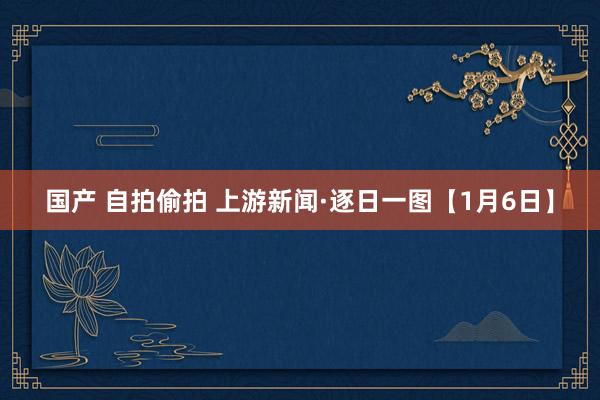 国产 自拍偷拍 上游新闻·逐日一图【1月6日】