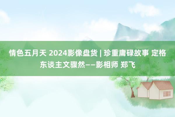 情色五月天 2024影像盘货 | 珍重庸碌故事 定格东谈主文骤然——影相师 郑飞