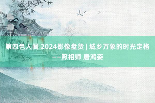 第四色人阁 2024影像盘货 | 城乡万象的时光定格——照相师 唐鸿姿