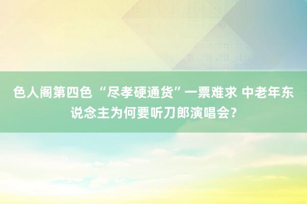 色人阁第四色 “尽孝硬通货”一票难求 中老年东说念主为何要听刀郎演唱会？