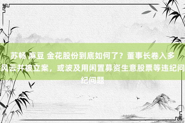 苏畅 麻豆 金花股份到底如何了？董事长卷入多刮风云并被立案，或波及用闲置募资生意股票等违纪问题