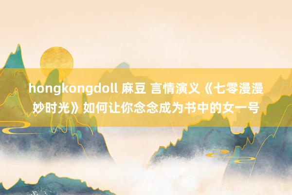 hongkongdoll 麻豆 言情演义《七零漫漫妙时光》如何让你念念成为书中的女一号