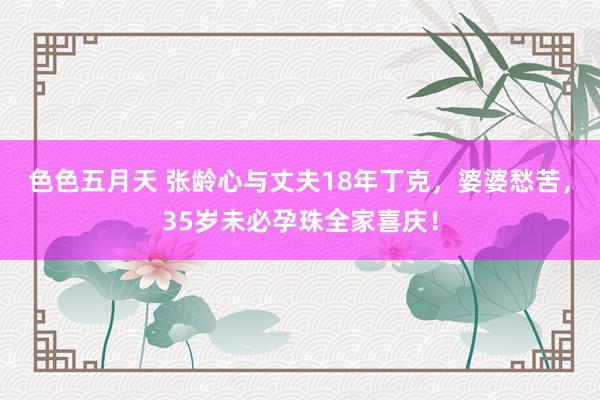 色色五月天 张龄心与丈夫18年丁克，婆婆愁苦，35岁未必孕珠全家喜庆！