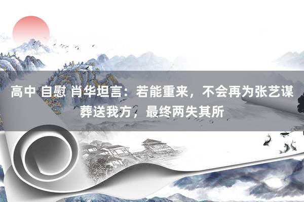 高中 自慰 肖华坦言：若能重来，不会再为张艺谋葬送我方，最终两失其所