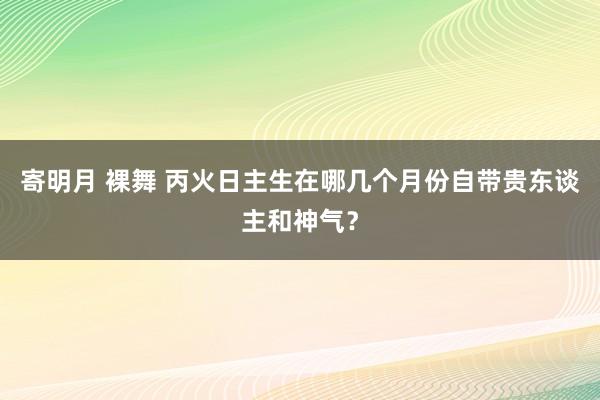 寄明月 裸舞 丙火日主生在哪几个月份自带贵东谈主和神气？