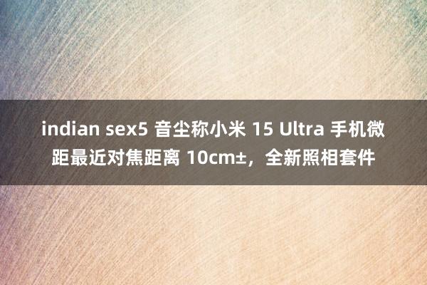 indian sex5 音尘称小米 15 Ultra 手机微距最近对焦距离 10cm±，全新照相套件