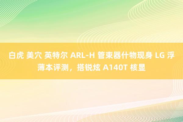 白虎 美穴 英特尔 ARL-H 管束器什物现身 LG 浮薄本评测，搭锐炫 A140T 核显