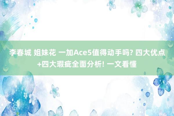 李春城 姐妹花 一加Ace5值得动手吗? 四大优点+四大瑕疵全面分析! 一文看懂