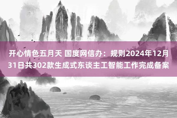 开心情色五月天 国度网信办：规则2024年12月31日共302款生成式东谈主工智能工作完成备案