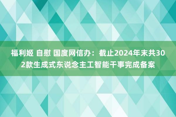 福利姬 自慰 国度网信办：截止2024年末共302款生成式东说念主工智能干事完成备案