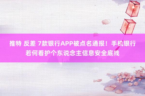 推特 反差 7款银行APP被点名通报！手机银行若何看护个东说念主信息安全底线