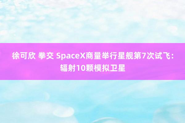 徐可欣 拳交 SpaceX商量举行星舰第7次试飞：辐射10颗模拟卫星