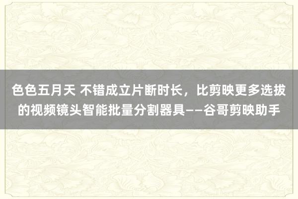 色色五月天 不错成立片断时长，比剪映更多选拔的视频镜头智能批量分割器具——谷哥剪映助手