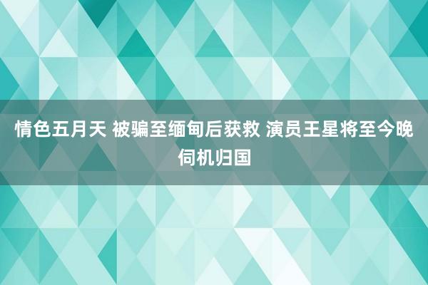 情色五月天 被骗至缅甸后获救 演员王星将至今晚伺机归国