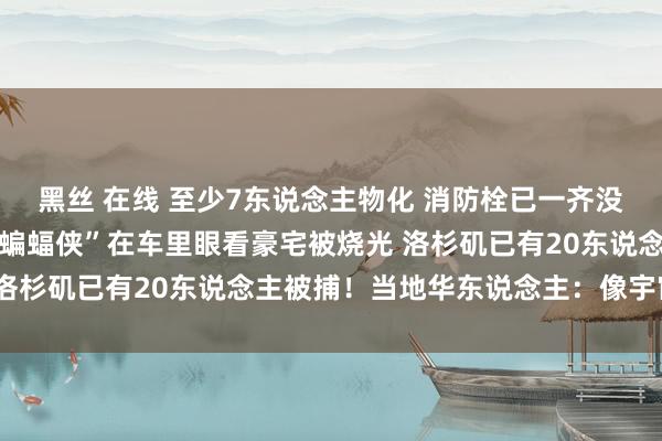 黑丝 在线 至少7东说念主物化 消防栓已一齐没水！日落大路成废地 “蝙蝠侠”在车里眼看豪宅被烧光 洛杉矶已有20东说念主被捕！当地华东说念主：像宇宙末日