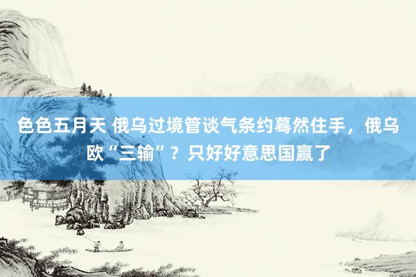 色色五月天 俄乌过境管谈气条约蓦然住手，俄乌欧“三输”？只好好意思国赢了