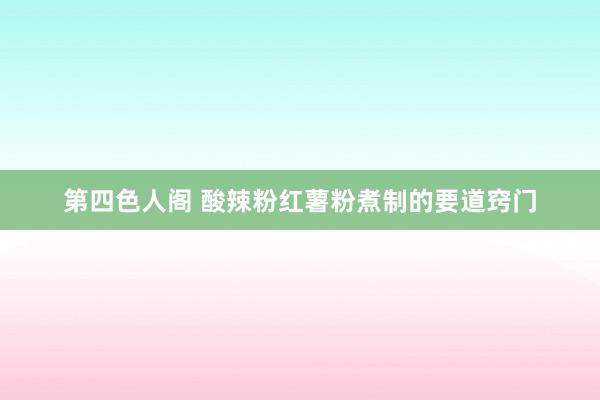 第四色人阁 酸辣粉红薯粉煮制的要道窍门