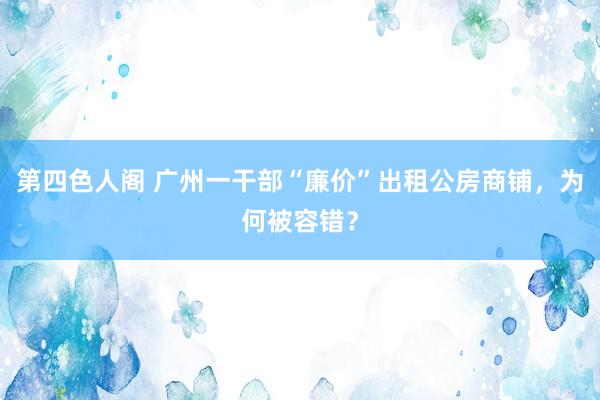 第四色人阁 广州一干部“廉价”出租公房商铺，为何被容错？