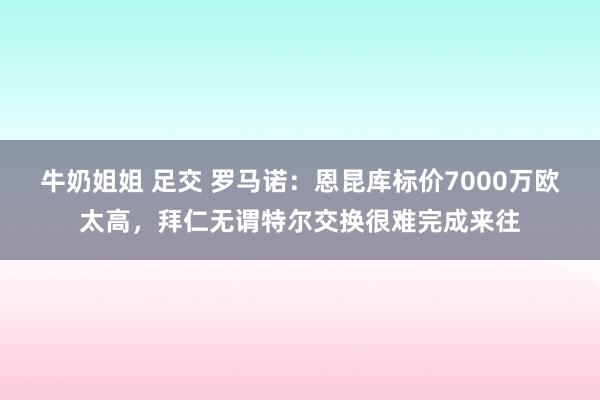 牛奶姐姐 足交 罗马诺：恩昆库标价7000万欧太高，拜仁无谓特尔交换很难完成来往